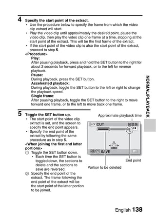 4   Specify the start point of the extract.
    h Use the procedure below to specify the frame from which the video
      clip extract will start.
    h Play the video clip until approximately the desired point, pause the
      video clip, then play the video clip one frame at a time, stopping at the
      start point of the extract. This will be the first frame of the extract.
    h If the start point of the video clip is also the start point of the extract,
      proceed to step 5.
    <Procedure>
       Play:
       After pausing playback, press and hold the SET button to the right for
       about 2 seconds for forward playback, or to the left for reverse
       playback.
       Pause:




                                                                                     NORMAL/PLAYBACK
       During playback, press the SET button.
       Accelerated playback:
       During playback, toggle the SET button to the left or right to change
       the playback speed.
       Single frame:
       After pausing playback, toggle the SET button to the right to move
       forward one frame, or to the left to move back one frame.

5   Toggle the SET button up.                          Approximate playback time
    h The start point of the video clip
      extract is set, and the screen to                CUT              00:00:06
      specify the end point appears.
    h Specify the end point of the
      extract by following the same
      procedure as in step 5.
    <When joining the first and latter
    portions>
    1 Toggle the SET button down.                  /    SAVE
       h Each time the SET button is
          toggled down, the sections to                                End point
          delete and the sections to
          save are reversed.                   Portion to be deleted
    2 Specify the end point of the
       extract. The frame following the
       end point of the extract will be
       the start point of the latter portion
       to be joined.




                                                                English 138
 