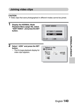 Joining video clips

CAUTION
i Video clips that were photographed in different modes cannot be joined.



1   Display the NORMAL Mode
                                               EDIT VIDEO
    Playback Menu (page 49), select
    “EDIT VIDEO”, and press the SET
    button.                                               CUT
                                                          JOIN




                                                                            NORMAL/PLAYBACK
                                                           OK



2   Select “JOIN” and press the SET
                                             Select a clip
    button.
                                             / SAVE
    h The 6-image playback display for
                                             100
      video clips appears.
                                                   0010     0011    0012



                                                   0013




                                                            English 140
 