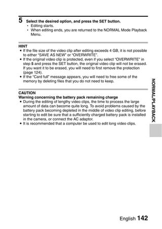 5   Select the desired option, and press the SET button.
    h Editing starts.
    h When editing ends, you are returned to the NORMAL Mode Playback
      Menu.


HINT
i If the file size of the video clip after editing exceeds 4 GB, it is not possible
  to either “SAVE AS NEW” or “OVERWRITE”.
i If the original video clip is protected, even if you select “OVERWRITE” in
  step 5 and press the SET button, the original video clip will not be erased.
  If you want it to be erased, you will need to first remove the protection
  (page 124).
i If the “Card full” message appears, you will need to free some of the




                                                                                      NORMAL/PLAYBACK
  memory by deleting files that you do not need to keep.


CAUTION
Warning concerning the battery pack remaining charge
i During the editing of lengthy video clips, the time to process the large
  amount of data can become quite long. To avoid problems caused by the
  battery pack becoming depleted in the middle of video clip editing, before
  starting to edit be sure that a sufficiently charged battery pack is installed
  in the camera, or connect the AC adaptor.
i It is recommended that a computer be used to edit long video clips.




                                                                 English 142
 