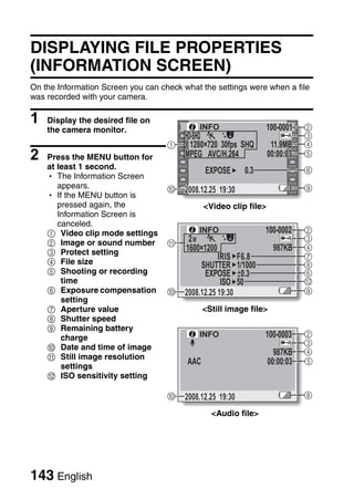 DISPLAYING FILE PROPERTIES
(INFORMATION SCREEN)
On the Information Screen you can check what the settings were when a file
was recorded with your camera.

1   Display the desired file on
                                             INFO                 100-0001    2
    the camera monitor.
                                      HD-SHQ                                  3
                                    1   1280×720
                                        1280 720 30fps SHQ          11.9MB    4
2   Press the MENU button for                AVC/H.264             00:00:03   5
    at least 1 second.                                      0.3               6
    h The Information Screen
       appears.                     ;                                         9
                                         2008.12.25 19:30
    h If the MENU button is
       pressed again, the                      <Video clip file>
       Information Screen is
       canceled.
    1 Video clip mode settings               INFO                 100-0002    2
                                                                              3
    2 Image or sound number         A
                                         1600×1200                  987KB     4
    3 Protect setting                                                         7
    4 File size
                                                       F6.8
                                                       1/1000                 8
    5 Shooting or recording                             0.3                   6
        time                                      ISO 50                      B
    6 Exposure compensation         ; 2008.12.25 19:30                        9
        setting
    7 Aperture value                           <Still image file>
    8 Shutter speed
    9 Remaining battery
        charge                               INFO                 100-0003    2
                                                                              3
    0 Date and time of image
                                                                     987KB    4
    A Still image resolution
                                         AAC                       00:00:03   5
        settings
    B ISO sensitivity setting

                                    ;    2008.12.25 19:30                     9

                                                 <Audio file>




143 English
 