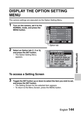 OPTION SETTINGS
                                        OPTION SETTINGS




DISPLAY THE OPTION SETTING
MENU
The camera settings are executed via the Option Setting Menu.

1   Turn on the camera, set it to the
    NORMAL mode, and press the                1  RECORDING MENU 1
    MENU button.                                 MOVIE
                                             2
                                                 PHOTO            8M
                                             3   SCENE SELECT
                                               1 FILTER
                                              2 FLASH
                                              3 SELF-TIMER
                                                      EXIT   OK
                                                  Option tab

2   Select an Option tab (1, 2 or 3),
                                              1 OPTION MENU 1
    and press the SET button.
                                                   CLOCK SET




                                                                             OPTION SETTINGS
    h The Option Setting Menu                2
                                                   INFO DISPLAY
      appears.                               3     STARTUP DISPLAY
                                              1    OPERATION BEEP
                                             2     POST VIEW
                                             3     REC FOLDER
                                                     EXIT    OK



To access a Setting Screen

3   Toggle the SET button up or down to select the item you wish to set,
    and press the SET button.
    h The Setting Screen for the selected item appears.
    h To return to the Menu Screen, press the MENU button.




                                                               English 144
 