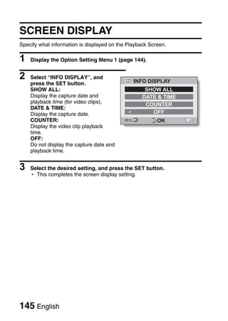 SCREEN DISPLAY
Specify what information is displayed on the Playback Screen.

1   Display the Option Setting Menu 1 (page 144).


2   Select “INFO DISPLAY”, and
                                               INFO DISPLAY
    press the SET button.
    SHOW ALL:                                       SHOW ALL
    Display the capture date and                   DATE & TIME
    playback time (for video clips).                COUNTER
    DATE & TIME:
    Display the capture date.                         OFF
    COUNTER:                                             OK
    Display the video clip playback
    time.
    OFF:
    Do not display the capture date and
    playback time.


3   Select the desired setting, and press the SET button.
    h This completes the screen display setting.




145 English
 
