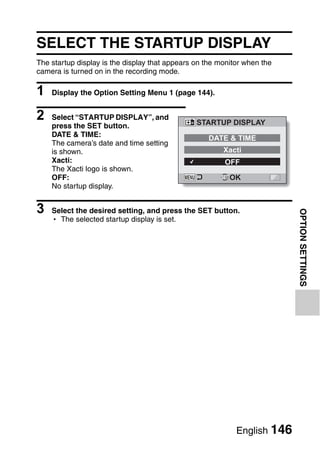 SELECT THE STARTUP DISPLAY
The startup display is the display that appears on the monitor when the
camera is turned on in the recording mode.

1   Display the Option Setting Menu 1 (page 144).


2   Select “STARTUP DISPLAY”, and
                                                STARTUP DISPLAY
    press the SET button.
    DATE & TIME:                                   DATE & TIME
    The camera’s date and time setting
    is shown.                                           Xacti
    Xacti:                                              OFF
    The Xacti logo is shown.
    OFF:                                                  OK
    No startup display.


3   Select the desired setting, and press the SET button.




                                                                          OPTION SETTINGS
    h The selected startup display is set.




                                                            English 146
 