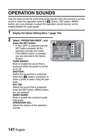 OPERATION SOUNDS
Use this menu to set the confirming audio signals when the camera is turned
on/off or when the operation buttons ([     ] button, SET button, MENU
button, etc.) are pressed, to adjust the operation sound volume, and to
enable/disable the audio guide.

1   Display the Option Setting Menu 1 (page 144).


2   Select “OPERATION BEEP”, and
                                               OPERATION BEEP
    press the SET button.
                                              TURN ON/OFF    ON
    h If “ALL OFF” is selected and the
                                                SHUTTER       D
       SET button pressed, all the               KEY SW       A
       operation sounds are muted.            AUDIO GUIDE    ON
    h If the MENU button is pressed,         OPERATION VOL    4
       you are returned to the Option                ALL OFF
       Screen.                                          OK
    TURN ON/OFF:
    Mute or enable the sound that is
    produced when the power is turned
    on or off.
    SHUTTER:
    Select the sound that is produced
    when the [     ] button is pressed, or
    when a photo is taken using the self-
    timer.
    KEY SW:
    Select the sound that is produced
    when the SET button, MENU button,
    etc. are pressed.
    AUDIO GUIDE:
    Mute or enable the camera’s audio
    help guide.
    OPERATION VOL:
    Adjust the volume of the operation
    sounds.




147 English
 