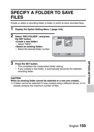 SPECIFY A FOLDER TO SAVE
FILES
Create or select a recording folder (a folder in which to store recorded files).

1   Display the Option Setting Menu 1 (page 144).


2   Select “REC FOLDER”, and press
                                                   REC FOLDER
    the SET button.
    <Create a new folder>
    h Select “NEW”.                                NEW       100
    <Select an existing folder>
    h Select the desired folder number.

                                                              OK



3




                                                                                     OPTION SETTINGS
    Press the SET button.
    h This completes the create/select folder setting.
    h If you created a new folder, it automatically becomes the selected
      recording folder.


CAUTION
When an existing folder cannot be selected or a new one created...
i A folder cannot be selected if it was created using a different device, or if it
  already contains the maximum number of files.




                                                                English 150
 