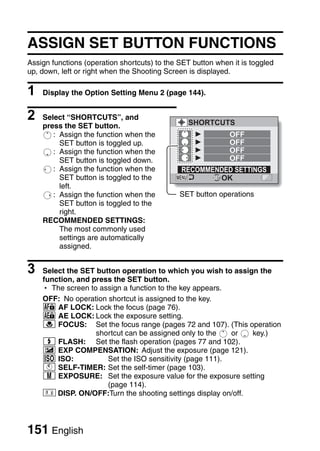 ASSIGN SET BUTTON FUNCTIONS
Assign functions (operation shortcuts) to the SET button when it is toggled
up, down, left or right when the Shooting Screen is displayed.

1   Display the Option Setting Menu 2 (page 144).


2   Select “SHORTCUTS”, and
                                                 SHORTCUTS
    press the SET button.
       : Assign the function when the                        OFF
         SET button is toggled up.                           OFF
       : Assign the function when the                        OFF
         SET button is toggled down.                         OFF
       : Assign the function when the         RECOMMENDED SETTINGS
         SET button is toggled to the                 OK
         left.
       : Assign the function when the         SET button operations
         SET button is toggled to the
         right.
    RECOMMENDED SETTINGS:
         The most commonly used
         settings are automatically
         assigned.


3   Select the SET button operation to which you wish to assign the
    function, and press the SET button.
    h The screen to assign a function to the key appears.
    OFF: No operation shortcut is assigned to the key.
    p AF LOCK: Lock the focus (page 76).
    P AE LOCK: Lock the exposure setting.
    + FOCUS: Set the focus range (pages 72 and 107). (This operation
                   shortcut can be assigned only to the   or    key.)
    m FLASH: Set the flash operation (pages 77 and 102).
    ) EXP COMPENSATION: Adjust the exposure (page 121).
    s ISO:            Set the ISO sensitivity (page 111).
    O SELF-TIMER: Set the self-timer (page 103).
    H EXPOSURE: Set the exposure value for the exposure setting
                      (page 114).
        DISP. ON/OFF:Turn the shooting settings display on/off.




151 English
 