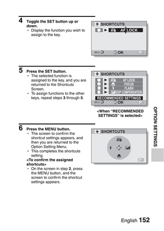4   Toggle the SET button up or
                                          SHORTCUTS
    down.
    h Display the function you wish to              AF LOCK
      assign to the key.



                                                   OK



5   Press the SET button.
                                          SHORTCUTS
    h The selected function is
      assigned to the key, and you are                 AF LOCK
      returned to the Shortcuts                         FOCUS
      Screen.                                           FLASH
    h To assign functions to the other            EXP COMPENSATION
      keys, repeat steps 3 through 5.    RECOMMENDED SETTINGS
                                                 OK




                                                                     OPTION SETTINGS
                                         <When “RECOMMENDED
                                          SETTINGS” is selected>


6   Press the MENU button.
                                          SHORTCUTS
    h The screen to confirm the
      shortcut settings appears, and
      then you are returned to the
      Option Setting Menu.
    h This completes the shortcuts
      setting.
    <To confirm the assigned
    shortcuts>
    h On the screen in step 2, press
      the MENU button, and the
      screen to confirm the shortcut
      settings appears.




                                                     English 152
 
