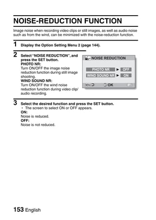 NOISE-REDUCTION FUNCTION
Image noise when recording video clips or still images, as well as audio noise
such as from the wind, can be minimized with the noise-reduction function.

1   Display the Option Setting Menu 2 (page 144).

2   Select “NOISE REDUCTION”, and
                                                 NOISE REDUCTION
    press the SET button.
    PHOTO NR:
    Turn ON/OFF the image noise                  PHOTO NR           OFF
    reduction function during still image
    shooting.                                 WIND SOUND NR          ON
    WIND SOUND NR:
    Turn ON/OFF the wind noise                             OK
    reduction function during video clip/
    audio recording.

3   Select the desired function and press the SET button.
    h The screen to select ON or OFF appears.
    ON:
    Noise is reduced.
    OFF:
    Noise is not reduced.




153 English
 