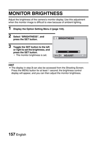 MONITOR BRIGHTNESS
Adjust the brightness of the camera’s monitor display. Use this adjustment
when the monitor image is difficult to view because of ambient lighting.

1   Display the Option Setting Menu 2 (page 144).


2   Select “BRIGHTNESS”, and
                                                BRIGHTNESS
    press the SET button.


3   Toggle the SET button to the left
    or right to set the brightness, and
    press the SET button.
    h The monitor brightness is set.                 ADJUST



HINT
i The display in step 2 can also be accessed from the Shooting Screen.
  Press the MENU button for at least 1 second; the brightness control
  display will appear, and you can then adjust the monitor brightness.




157 English
 