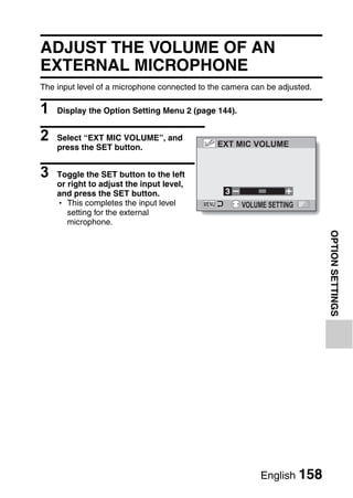 ADJUST THE VOLUME OF AN
EXTERNAL MICROPHONE
The input level of a microphone connected to the camera can be adjusted.

1   Display the Option Setting Menu 2 (page 144).


2   Select “EXT MIC VOLUME”, and
                                              EXT MIC VOLUME
    press the SET button.


3   Toggle the SET button to the left
    or right to adjust the input level,
    and press the SET button.                    3
    h This completes the input level                 VOLUME SETTING
       setting for the external
       microphone.




                                                                           OPTION SETTINGS




                                                          English 158
 