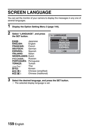 SCREEN LANGUAGE
You can set the monitor of your camera to display the messages in any one of
several languages.

1   Display the Option Setting Menu 3 (page 144).


2   Select “LANGUAGE”, and press
                                               LANGUAGE
    the SET button.

          :     Japanese                             ENGLISH
    ENGLISH:    English                             FRANCAIS
                                                    DEUTSCH
    FRANCAIS:   French
                                                    ESPAÑOL
    DEUTSCH:    German
    ESPAÑOL:    Spanish                                  OK
    ITALIANO:   Italian
    NEDERLANDS: Dutch
              : Russian
    PORTUGUÊS: Portuguese
    TÜRKÇE:     Turkish
            :   Thai
         :      Korean
            :   Chinese (simplified)
            :   Chinese (traditional)


3   Select the desired language, and press the SET button.
    h The selected display language is set.




159 English
 