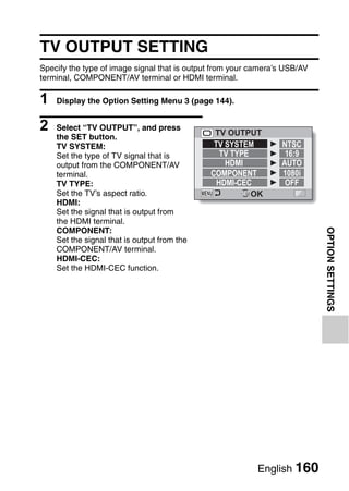 TV OUTPUT SETTING
Specify the type of image signal that is output from your camera’s USB/AV
terminal, COMPONENT/AV terminal or HDMI terminal.

1   Display the Option Setting Menu 3 (page 144).


2   Select “TV OUTPUT”, and press
                                               TV OUTPUT
    the SET button.
    TV SYSTEM:                                 TV SYSTEM         NTSC
    Set the type of TV signal that is            TV TYPE          16:9
    output from the COMPONENT/AV                  HDMI           AUTO
    terminal.                                 COMPONENT          1080i
    TV TYPE:                                    HDMI-CEC          OFF
    Set the TV’s aspect ratio.                           OK
    HDMI:
    Set the signal that is output from
    the HDMI terminal.




                                                                            OPTION SETTINGS
    COMPONENT:
    Set the signal that is output from the
    COMPONENT/AV terminal.
    HDMI-CEC:
    Set the HDMI-CEC function.




                                                           English 160
 