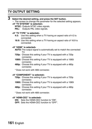 TV OUTPUT SETTING

3   Select the desired setting, and press the SET button.
    h The screen to change the parameter for the selected setting appears.
    <If “TV SYSTEM” is selected>
       NTSC: Outputs NTSC video signals.
       PAL: Outputs PAL video signals.

    <If “TV TYPE” is selected>
       4:3: Use this setting when a TV having an aspect ratio of 4:3 is
             connected.
       16:9: Use this setting when a TV having an aspect ratio of 16:9 is
             connected.

    <If “HDMI” is selected>
       AUTO: The output signal is automatically set to match the connected
              TV.
       720p: Choose this setting if your TV is equipped with a 720p
              connector.
       1080i: Choose this setting if your TV is equipped with a 1080i
              connector.
       480p: Choose this setting if your TV is equipped with a 480p
              connector.
       * Does not work with 480i connector.

    <If “COMPONENT” is selected>
       720p: Choose this setting if your TV is equipped with a 720p
              connector.
       1080i: Choose this setting if your TV is equipped with a 1080i
              connector.
       480p: Choose this setting if your TV is equipped with a 480p
              connector.
       * Does not work with 480i connector.

    <If “HDMI-CEC” is selected>
       ON: Sets the HDMI-CEC function to “ON”.
       OFF: Sets the HDMI-CEC function to “OFF”.




161 English
 