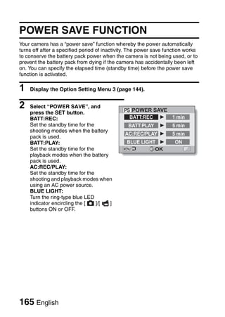 POWER SAVE FUNCTION
Your camera has a “power save” function whereby the power automatically
turns off after a specified period of inactivity. The power save function works
to conserve the battery pack power when the camera is not being used, or to
prevent the battery pack from dying if the camera has accidentally been left
on. You can specify the elapsed time (standby time) before the power save
function is activated.

1   Display the Option Setting Menu 3 (page 144).


2   Select “POWER SAVE”, and
                                                 POWER SAVE
    press the SET button.
    BATT:REC:                                   BATT:REC    1 min
    Set the standby time for the                BATT:PLAY          5 min
    shooting modes when the battery
                                              AC:REC/PLAY          5 min
    pack is used.
    BATT:PLAY:                                 BLUE LIGHT           ON
    Set the standby time for the                         OK
    playback modes when the battery
    pack is used.
    AC:REC/PLAY:
    Set the standby time for the
    shooting and playback modes when
    using an AC power source.
    BLUE LIGHT:
    Turn the ring-type blue LED
    indicator encircling the [   ]/[ ]
    buttons ON or OFF.




165 English
 
