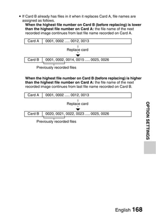 i If Card B already has files in it when it replaces Card A, file names are
  assigned as follows.
     When the highest file number on Card B (before replacing) is lower
     than the highest file number on Card A: the file name of the next
     recorded image continues from last file name recorded on Card A.

     Card A     0001, 0002 ..... 0012, 0013

                             Replace card

     Card B     0001, 0002, 0014, 0015 ..... 0025, 0026

          Previously recorded files

    When the highest file number on Card B (before replacing) is higher
    than the highest file number on Card A: the file name of the next
    recorded image continues from last file name recorded on Card B.

     Card A     0001, 0002 ..... 0012, 0013




                                                                              OPTION SETTINGS
                             Replace card

     Card B     0020, 0021, 0022, 0023 ..... 0025, 0026

          Previously recorded files




                                                           English 168
 
