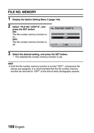 FILE NO. MEMORY

1   Display the Option Setting Menu 3 (page 144).


2   Select “FILE NO. CONT’D”, and
                                               FILE NO. CONT’D
    press the SET button.
    ON:
    The file number memory function is                  ON
    on.                                                 OFF
    OFF:
    The file number memory function is
    off.                                               SET OK




3   Select the desired setting, and press the SET button.
    h The selected file number memory function is set.


HINT
i Until the file number memory function is turned “OFF”, consecutive file
  names are assigned. It is recommended that the file number memory
  function be returned to “OFF” at the end of each photography session.




169 English
 