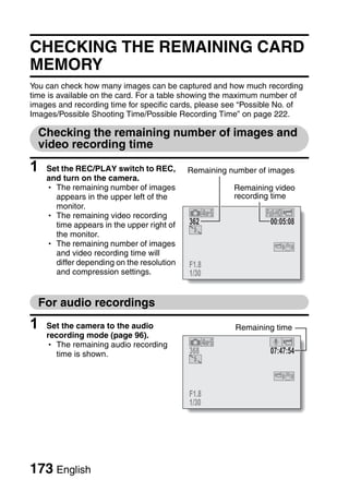 CHECKING THE REMAINING CARD
MEMORY
You can check how many images can be captured and how much recording
time is available on the card. For a table showing the maximum number of
images and recording time for specific cards, please see “Possible No. of
Images/Possible Shooting Time/Possible Recording Time” on page 222.

  Checking the remaining number of images and
  video recording time

1   Set the REC/PLAY switch to REC,        Remaining number of images
    and turn on the camera.
    h The remaining number of images                  Remaining video
      appears in the upper left of the                recording time
      monitor.
    h The remaining video recording
      time appears in the upper right of   362                  00:05:08
      the monitor.
    h The remaining number of images
      and video recording time will
      differ depending on the resolution   F1.8
      and compression settings.            1/30


  For audio recordings
1   Set the camera to the audio                       Remaining time
    recording mode (page 96).
    h The remaining audio recording
      time is shown.                       368                  07:47:54



                                           F1.8
                                           1/30




173 English
 