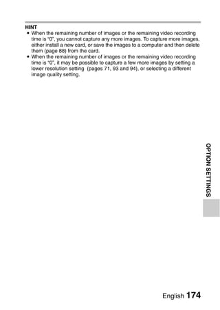 HINT
i When the remaining number of images or the remaining video recording
  time is “0”, you cannot capture any more images. To capture more images,
  either install a new card, or save the images to a computer and then delete
  them (page 88) from the card.
i When the remaining number of images or the remaining video recording
  time is “0”, it may be possible to capture a few more images by setting a
  lower resolution setting (pages 71, 93 and 94), or selecting a different
  image quality setting.




                                                                                OPTION SETTINGS




                                                            English 174
 