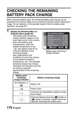 CHECKING THE REMAINING
BATTERY PACK CHARGE
When using the battery pack, the remaining battery pack charge can be
checked on the monitor. Make sure to check this indicator before capturing an
image. For an indication of the possible length of time for battery pack
operation, see page 221.

1   Display the Shooting Menu or
    Playback Menu (page 49).                   1  RECORDING MENU 1
    h The battery pack remaining                  MOVIE
                                              2
      charge indicator appears in the             PHOTO            8M
                                              3   SCENE SELECT
      lower right corner of the monitor.
                                                1 FILTER
    h Due to the battery pack                  2 FLASH
      characteristics, when the                3 SELF-TIMER
      ambient temperature is low,                      EXIT    OK
            may appear early for an
      incorrect indication of the               Battery pack remaining
      remaining charge.                         charge indicator
      Also, depending on the
      conditions of use of the camera
      or the ambient conditions
      (temperature, etc.), the indicated
      remaining charge may change.
      Therefore, this indication can only
      be used as a general
      approximation of the remaining
      charge.
          Battery pack
           remaining                 Battery remaining charge
        charge indicator
         No indication, or
                             Approx. full.

                             Power is low.
                             It will soon be impossible to capture or play
                             back images.
                             If this icon flashes when the [    ] button or
                             [      ] button is pressed, images cannot be
                             captured. Recharge the battery pack.


175 English
 