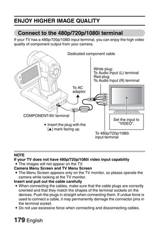 ENJOY HIGHER IMAGE QUALITY

  Connect to the 480p/720p/1080i terminal
If your TV has a 480p/720p/1080i input terminal, you can enjoy the high video
quality of component output from your camera.

                                Dedicated component cable


                                                White plug:
                                                To Audio Input (L) terminal
                                                Red plug:
                                                To Audio Input (R) terminal
                                   To AC
                                   adaptor




     COMPONENT/AV terminal
                                                            Set the input to
                  i Insert the plug with the                  “VIDEO”.
                    [n] mark facing up.
                                                 To 480p/720p/1080i
                                                 input terminal



NOTE
If your TV does not have 480p/720p/1080i video input capability
 i The images will not appear on the TV.
Camera Menu Screen and TV Menu Screen
 i The Menu Screen appears only on the TV monitor, so please operate the
    camera while looking at the TV monitor.
Insert and pull out the cable carefully
 i When connecting the cables, make sure that the cable plugs are correctly
    oriented and that they match the shapes of the terminal sockets on the
    devices. Push the plugs in straight when connecting them. If undue force is
    used to connect a cable, it may permanently damage the connector pins in
    the terminal socket.
 i Do not use excessive force when connecting and disconnecting cables.


179 English
 