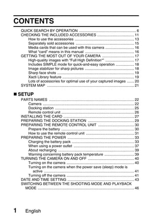 CONTENTS
    QUICK SEARCH BY OPERATION ........................................................ 6
    CHECKING THE INCLUDED ACCESSORIES .................................... 11
       How to use the accessories .......................................................... 13
       Separately sold accessories ......................................................... 15
       Media cards that can be used with this camera ............................ 16
       What “card” means in this manual ................................................ 16
    GETTING THE MOST OUT OF YOUR CAMERA ............................... 17
       High-quality images with “Full High Definition*” ............................ 17
       Includes SIMPLE mode for quick-and-easy operation .................. 18
       Image stabilizer for sharp pictures ................................................ 18
       Sharp face shots ........................................................................... 19
       Xacti Library feature ...................................................................... 19
       Lots of accessories for optimal use of your captured images ....... 20
    SYSTEM MAP ..................................................................................... 21

    SETUP
    PARTS NAMES ................................................................................... 22
        Camera ......................................................................................... 22
        Docking station ............................................................................. 25
        Remote control unit ....................................................................... 26
    INSTALLING THE CARD ..................................................................... 27
    PREPARING THE DOCKING STATION ............................................. 29
    PREPARING THE REMOTE CONTROL UNIT ................................... 30
        Prepare the battery ....................................................................... 30
        How to use the remote control unit ............................................... 31
    PREPARING THE POWER ................................................................. 33
        Charging the battery pack ............................................................. 33
        When using a power outlet ........................................................... 37
        About recharging .......................................................................... 39
        Warning concerning battery pack temperature ............................. 39
    TURNING THE CAMERA ON AND OFF ............................................. 40
        Turning on the camera .................................................................. 40
        Turning on the camera when the power save (sleep) mode is
          active ........................................................................................ 41
        Turning off the camera .................................................................. 41
    DATE AND TIME SETTING ................................................................. 43
    SWITCHING BETWEEN THE SHOOTING MODE AND PLAYBACK
      MODE .............................................................................................. 46




1      English
 