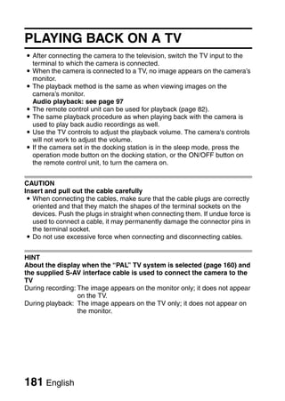 PLAYING BACK ON A TV
i After connecting the camera to the television, switch the TV input to the
  terminal to which the camera is connected.
i When the camera is connected to a TV, no image appears on the camera’s
  monitor.
i The playback method is the same as when viewing images on the
  camera’s monitor.
  Audio playback: see page 97
i The remote control unit can be used for playback (page 82).
i The same playback procedure as when playing back with the camera is
  used to play back audio recordings as well.
i Use the TV controls to adjust the playback volume. The camera's controls
  will not work to adjust the volume.
i If the camera set in the docking station is in the sleep mode, press the
  operation mode button on the docking station, or the ON/OFF button on
  the remote control unit, to turn the camera on.


CAUTION
Insert and pull out the cable carefully
 i When connecting the cables, make sure that the cable plugs are correctly
   oriented and that they match the shapes of the terminal sockets on the
   devices. Push the plugs in straight when connecting them. If undue force is
   used to connect a cable, it may permanently damage the connector pins in
   the terminal socket.
 i Do not use excessive force when connecting and disconnecting cables.


HINT
About the display when the “PAL” TV system is selected (page 160) and
the supplied S-AV interface cable is used to connect the camera to the
TV
During recording: The image appears on the monitor only; it does not appear
                  on the TV.
During playback: The image appears on the TV only; it does not appear on
                  the monitor.




181 English
 