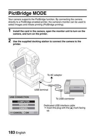 CONNECTING TO A PRINTER
CONNECTING TO A PRINTER



      PictBridge MODE
      Your camera supports the PictBridge function. By connecting the camera
      directly to a PictBridge-enabled printer, the camera’s monitor can be used to
      select images and initiate printing (PictBridge printing).

      1   Install the card in the camera, open the monitor unit to turn on the
          camera, and turn on the printer.


      2   Use the supplied docking station to connect the camera to the
          printer.




                                            To AC adaptor




                               USB terminal


       USB CONNECTION
                                                     To USB connector
               COMPUTER
                PRINTER                  Dedicated USB interface cable
                CANCEL                   i Insert the plug with the [n] mark facing
                                           up.
           CANCEL      OK




      183 English
 