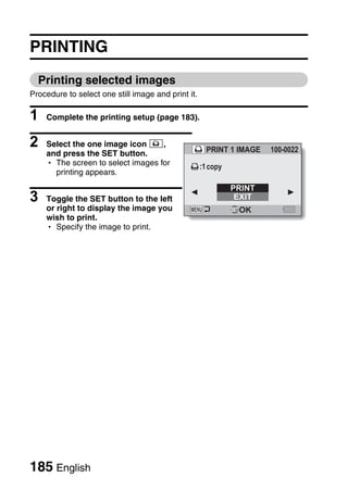 PRINTING
  Printing selected images
Procedure to select one still image and print it.

1   Complete the printing setup (page 183).


2   Select the one image icon Y,
                                                      PRINT 1 IMAGE   100-0022
    and press the SET button.
    h The screen to select images for               :1 copy
      printing appears.
                                                              PRINT
3   Toggle the SET button to the left                          EXIT
    or right to display the image you                          OK
    wish to print.
    h Specify the image to print.




185 English
 
