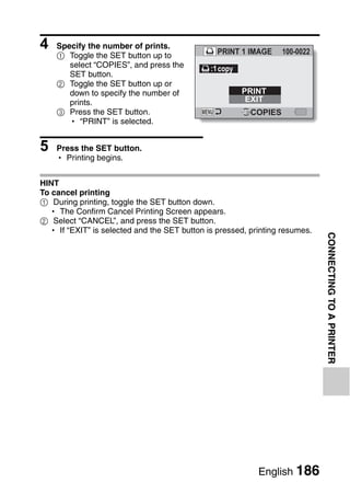 4   Specify the number of prints.
                                                PRINT 1 IMAGE     100-0022
    1 Toggle the SET button up to
       select “COPIES”, and press the         :1 copy
       SET button.
    2 Toggle the SET button up or
       down to specify the number of                    PRINT
       prints.                                           EXIT
    3 Press the SET button.                              COPIES
       h “PRINT” is selected.


5   Press the SET button.
    h Printing begins.


HINT
To cancel printing
1 During printing, toggle the SET button down.
  h The Confirm Cancel Printing Screen appears.
2 Select “CANCEL”, and press the SET button.
  h If “EXIT” is selected and the SET button is pressed, printing resumes.




                                                                             CONNECTING TO A PRINTER




                                                           English 186
 
