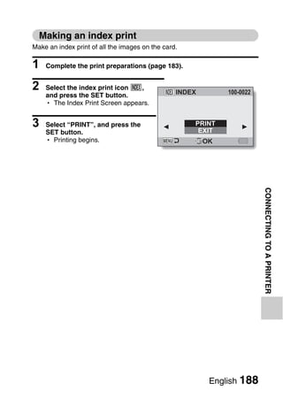 Making an index print
Make an index print of all the images on the card.

1   Complete the print preparations (page 183).


2   Select the index print icon [,
                                                 INDEX        100-0022
    and press the SET button.
    h The Index Print Screen appears.


3   Select “PRINT”, and press the                    PRINT
                                                      EXIT
    SET button.
    h Printing begins.                                   OK




                                                                         CONNECTING TO A PRINTER




                                                          English 188
 