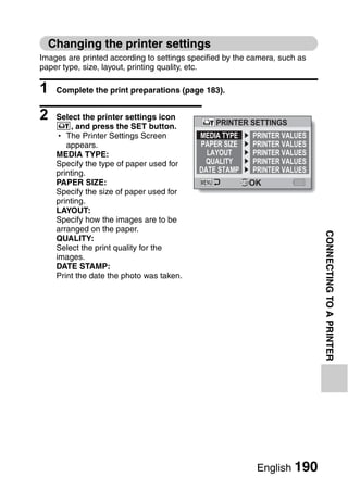 Changing the printer settings
Images are printed according to settings specified by the camera, such as
paper type, size, layout, printing quality, etc.

1   Complete the print preparations (page 183).


2   Select the printer settings icon
                                                PRINTER SETTINGS
    v, and press the SET button.
    h The Printer Settings Screen          MEDIA TYPE     PRINTER VALUES
       appears.                            PAPER SIZE     PRINTER VALUES
    MEDIA TYPE:                              LAYOUT       PRINTER VALUES
    Specify the type of paper used for      QUALITY       PRINTER VALUES
    printing.                              DATE STAMP     PRINTER VALUES
    PAPER SIZE:                                          OK
    Specify the size of paper used for
    printing.
    LAYOUT:
    Specify how the images are to be
    arranged on the paper.




                                                                            CONNECTING TO A PRINTER
    QUALITY:
    Select the print quality for the
    images.
    DATE STAMP:
    Print the date the photo was taken.




                                                           English 190
 