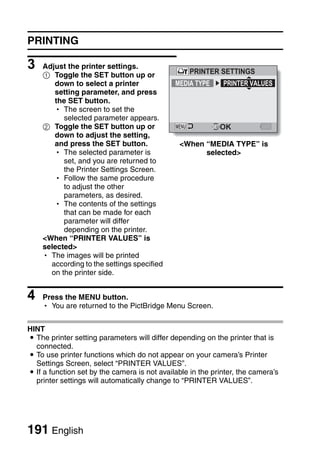 PRINTING

3   Adjust the printer settings.
                                                   PRINTER SETTINGS
    1 Toggle the SET button up or
       down to select a printer               MEDIA TYPE     PRINTER VALUES
       setting parameter, and press
       the SET button.
       h The screen to set the
          selected parameter appears.
    2 Toggle the SET button up or                           OK
       down to adjust the setting,
       and press the SET button.               <When “MEDIA TYPE” is
       h The selected parameter is                   selected>
          set, and you are returned to
          the Printer Settings Screen.
       h Follow the same procedure
          to adjust the other
          parameters, as desired.
       h The contents of the settings
          that can be made for each
          parameter will differ
          depending on the printer.
    <When “PRINTER VALUES” is
    selected>
    h The images will be printed
      according to the settings specified
      on the printer side.


4   Press the MENU button.
    h You are returned to the PictBridge Menu Screen.


HINT
i The printer setting parameters will differ depending on the printer that is
  connected.
i To use printer functions which do not appear on your camera’s Printer
  Settings Screen, select “PRINTER VALUES”.
i If a function set by the camera is not available in the printer, the camera’s
  printer settings will automatically change to “PRINTER VALUES”.




191 English
 