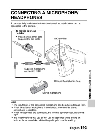 OTHER CONNECTIONS
                                       OTHER CONNECTIONS



CONNECTING A MICROPHONE/
HEADPHONES
A commercially sold stereo microphone as well as headphones can be
connected to the camera.

    To reduce spurious
    radiation
    i Please affix a small core
      (supplied) to the cable.              MIC terminal




             Supplied microphone
             connection cable




                                                                            OTHER CONNECTIONS
                                            Connect headphones here




                                  Stereo microphone



HINT
i The input level of the connected microphone can be adjusted (page 158).
i When an external microphone is connected, the camera’s stereo
  microphone is disabled.
i When headphones are connected, the internal speaker output is turned
  OFF.
i It is recommended that you do not use headphones while driving an
  automobile or motorbike, while riding a bicycle or while walking.


                                                           English 192
 