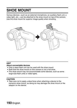 SHOE MOUNT
Various devices—such as an external microphone, an auxiliary flash unit, a
video light, etc.—can be attached to the shoe mount on top of the camera.
Use the shoe mount for superior image quality when shooting.




HINT
About connectable devices
i Only a slave flash unit can be used with the shoe mount.
i Note that the shoe mount on this camera is not a hot shoe.
i The shoe mount may not accommodate some devices, such as some
  large-size flash units or video lights.


CAUTION
i Take care not to apply undue force when attaching a device to the
  camera’s shoe mount, as doing so may damage the shoe mount or the
  adaptor on the device.




193 English
 