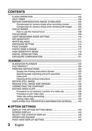 CONTENTS
     FLASH OPERATION ......................................................................... 102
     SELF-TIMER ...................................................................................... 103
     MOTION COMPENSATION (IMAGE STABILIZER) .......................... 105
         Compensate for camera shake when recording movies ............. 105
         Compensate for camera shake when shooting still images ........ 105
     FOCUS RANGE ................................................................................. 107
         How to use the manual focus ..................................................... 108
     FOCUS MODE ................................................................................... 109
     LIGHT-MEASURING MODE SETTING ............................................. 110
     ISO SENSITIVITY .............................................................................. 111
     WHITE BALANCE .............................................................................. 113
     EXPOSURE SETTING ...................................................................... 114
     FACE CHASER ................................................................................. 116
     PHOTO WIDE D-RANGE .................................................................. 117
     HIGH SENSITIVITY MODE ............................................................... 119
     DIGITAL ZOOM SETTING ................................................................. 120
     EXPOSURE COMPENSATION ......................................................... 121
PLAYBACK
  SLIDESHOW PLAYBACK ................................................................. 122
  FILE PROTECT ................................................................................. 124
  PRINTING INSTRUCTIONS .............................................................. 125
      Display the Printing Instructions Screen ..................................... 125
      Specifying date imprinting and print quantities ........................... 127
      Index print ................................................................................... 129
      Clearing all the printing instructions ............................................ 130
  ROTATE STILL IMAGE ..................................................................... 131
  REDUCE STILL IMAGE SIZE (RESIZE) ........................................... 132
  CORRECTING THE CONTRAST ...................................................... 133
  EDITING VIDEO CLIPS ..................................................................... 135
      Procedure to cut (extract) a portion of a video clip ..................... 135
      Procedure to join video clips ....................................................... 136
      Video clip cutting (extracting) ...................................................... 137
      Joining video clips ....................................................................... 140
  DISPLAYING FILE PROPERTIES (INFORMATION SCREEN) ........ 143

    OPTION SETTINGS
     DISPLAY THE OPTION SETTING MENU ......................................... 144
     SCREEN DISPLAY ............................................................................ 145
     SELECT THE STARTUP DISPLAY ................................................... 146
     OPERATION SOUNDS ..................................................................... 147
     POST-VIEW DISPLAY SETTING ...................................................... 149

3       English
 