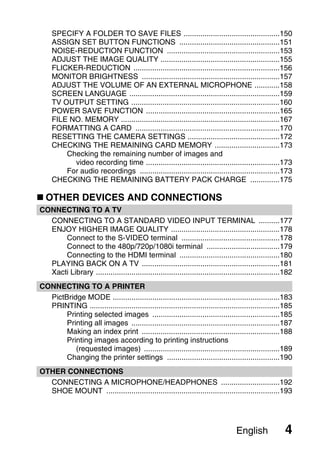 SPECIFY A FOLDER TO SAVE FILES ..............................................150
     ASSIGN SET BUTTON FUNCTIONS ................................................151
     NOISE-REDUCTION FUNCTION ......................................................153
     ADJUST THE IMAGE QUALITY .........................................................155
     FLICKER-REDUCTION ......................................................................156
     MONITOR BRIGHTNESS ..................................................................157
     ADJUST THE VOLUME OF AN EXTERNAL MICROPHONE ............158
     SCREEN LANGUAGE ........................................................................159
     TV OUTPUT SETTING .......................................................................160
     POWER SAVE FUNCTION ................................................................165
     FILE NO. MEMORY ............................................................................167
     FORMATTING A CARD .....................................................................170
     RESETTING THE CAMERA SETTINGS ............................................172
     CHECKING THE REMAINING CARD MEMORY ...............................173
         Checking the remaining number of images and
           video recording time ................................................................173
         For audio recordings ...................................................................173
     CHECKING THE REMAINING BATTERY PACK CHARGE ..............175

  OTHER DEVICES AND CONNECTIONS
CONNECTING TO A TV
  CONNECTING TO A STANDARD VIDEO INPUT TERMINAL ..........177
  ENJOY HIGHER IMAGE QUALITY ....................................................178
      Connect to the S-VIDEO terminal ...............................................178
      Connect to the 480p/720p/1080i terminal ...................................179
      Connecting to the HDMI terminal ................................................180
  PLAYING BACK ON A TV ..................................................................181
  Xacti Library ........................................................................................182
CONNECTING TO A PRINTER
  PictBridge MODE ................................................................................183
  PRINTING ...........................................................................................185
       Printing selected images .............................................................185
       Printing all images .......................................................................187
       Making an index print ..................................................................188
       Printing images according to printing instructions
          (requested images) .................................................................189
       Changing the printer settings ......................................................190
OTHER CONNECTIONS
  CONNECTING A MICROPHONE/HEADPHONES ............................192
  SHOE MOUNT ...................................................................................193




                                                                                   English             4
 