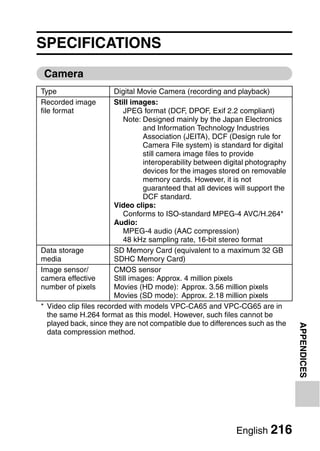 SPECIFICATIONS
 Camera
Type                    Digital Movie Camera (recording and playback)
Recorded image          Still images:
file format                JPEG format (DCF, DPOF, Exif 2.2 compliant)
                           Note: Designed mainly by the Japan Electronics
                                  and Information Technology Industries
                                  Association (JEITA), DCF (Design rule for
                                  Camera File system) is standard for digital
                                  still camera image files to provide
                                  interoperability between digital photography
                                  devices for the images stored on removable
                                  memory cards. However, it is not
                                  guaranteed that all devices will support the
                                  DCF standard.
                        Video clips:
                           Conforms to ISO-standard MPEG-4 AVC/H.264*
                        Audio:
                           MPEG-4 audio (AAC compression)
                           48 kHz sampling rate, 16-bit stereo format
Data storage            SD Memory Card (equivalent to a maximum 32 GB
media                   SDHC Memory Card)
Image sensor/           CMOS sensor
camera effective        Still images: Approx. 4 million pixels
number of pixels        Movies (HD mode): Approx. 3.56 million pixels
                        Movies (SD mode): Approx. 2.18 million pixels
* Video clip files recorded with models VPC-CA65 and VPC-CG65 are in
  the same H.264 format as this model. However, such files cannot be
  played back, since they are not compatible due to differences such as the
                                                                                 APPENDICES



  data compression method.




                                                              English 216
 