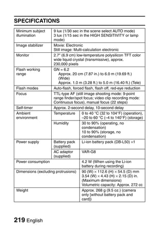 SPECIFICATIONS
Minimum subject     9 lux (1/30 sec in the scene select AUTO mode)
illumination        3 lux (1/15 sec in the HIGH SENSITIVITY or lamp
                    mode)
Image stabilizer    Movie: Electronic
                    Still image: Multi-calculation electronic
Monitor             2.7" (6.9 cm) low-temperature polysilicon TFT color
                    wide liquid crystal (transmissive), approx.
                    230,000 pixels
Flash working       GN = 6.2
range                  Approx. 20 cm (7.87 in.) to 6.0 m (19.69 ft.)
                       (Wide)
                       Approx. 1.0 m (3.28 ft.) to 5.0 m (16.40 ft.) (Tele)
Flash modes         Auto-flash, forced flash, flash off, red-eye reduction
Focus               TTL-type AF (still image shooting mode: 9-point
                    range finder/spot focus; video clip recording mode:
                    Continuous focus), manual focus (22 steps)
Self-timer          Approx. 2-second delay, 10-second delay
Ambient             Temperature       0 to 40 °C (32 to 104°F) (operation),
environment                           –20 to 60 °C (–4 to 140°F) (storage)
                    Humidity          30 to 90% (operating, no
                                      condensation)
                                      10 to 90% (storage, no
                                      condensation)
Power supply        Battery pack      Li-ion battery pack (DB-L50) ×1
                    (supplied)
                    AC adaptor        VAR-G8
                    (supplied)
Power consumption                     4.2 W (When using the Li-ion
                                      battery during recording)
Dimensions (excluding protrusions) 90 (W) × 112.6 (H) × 54.5 (D) mm
                                      3.54 (W) × 4.43 (H) × 2.15 (D) in.
                                      (Maximum dimensions)
                                      Volumetric capacity: Approx. 272 cc
Weight                                Approx. 268 g (9.5 oz.) (camera
                                      only [without battery pack and
                                      card])




219 English
 