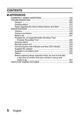 CONTENTS
    APPENDICES
    COMMONLY ASKED QUESTIONS ................................................... 194
    TROUBLESHOOTING ....................................................................... 202
        Camera ....................................................................................... 202
        Docking station ........................................................................... 212
        Notes regarding the Scene Select feature and filters ................. 214
    SPECIFICATIONS ............................................................................. 216
        Camera ....................................................................................... 216
        Camera connectors .................................................................... 220
        Battery life ................................................................................... 221
        Possible No. of Images/Possible Shooting Time/
          Possible Recording Time ....................................................... 222
        Docking station ........................................................................... 223
        Remote control unit ..................................................................... 223
        Concerning the multi-indicator and blue LED indicator ............... 224
        Supplied AC adaptor ................................................................... 225
        Supplied Li-ion battery pack ....................................................... 225
        Others ......................................................................................... 226
        Before capturing those important shots, be sure to first take
          a test shot to comfirm that your camera is set up and
          ready to go ............................................................................. 227
    HINTS FOR TAKING PICTURES ...................................................... 228




5      English
 