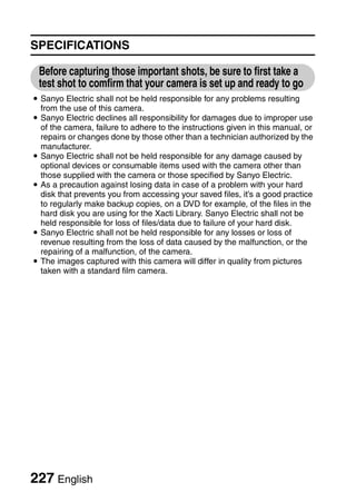 SPECIFICATIONS

 Before capturing those important shots, be sure to first take a
 test shot to comfirm that your camera is set up and ready to go
i Sanyo Electric shall not be held responsible for any problems resulting
  from the use of this camera.
i Sanyo Electric declines all responsibility for damages due to improper use
  of the camera, failure to adhere to the instructions given in this manual, or
  repairs or changes done by those other than a technician authorized by the
  manufacturer.
i Sanyo Electric shall not be held responsible for any damage caused by
  optional devices or consumable items used with the camera other than
  those supplied with the camera or those specified by Sanyo Electric.
i As a precaution against losing data in case of a problem with your hard
  disk that prevents you from accessing your saved files, it’s a good practice
  to regularly make backup copies, on a DVD for example, of the files in the
  hard disk you are using for the Xacti Library. Sanyo Electric shall not be
  held responsible for loss of files/data due to failure of your hard disk.
i Sanyo Electric shall not be held responsible for any losses or loss of
  revenue resulting from the loss of data caused by the malfunction, or the
  repairing of a malfunction, of the camera.
i The images captured with this camera will differ in quality from pictures
  taken with a standard film camera.




227 English
 