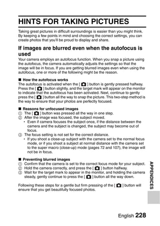 HINTS FOR TAKING PICTURES
Taking great pictures in difficult surroundings is easier than you might think.
By keeping a few points in mind and choosing the correct settings, you can
create photos that you’ll be proud to display and share.

If images are blurred even when the autofocus is
used
Your camera employs an autofocus function. When you snap a picture using
the autofocus, the camera automatically adjusts the settings so that the
image will be in focus. If you are getting blurred images even when using the
autofocus, one or more of the following might be the reason.

k How the autofocus works
The autofocus is activated when the [          ] button is gently pressed halfway.
Press the [      ] button slightly, and the target mark will appear on the monitor
to indicate that the autofocus has been activated. Next, continue to gently
press the [     ] button all the way to snap the picture. This two-step method is
the way to ensure that your photos are perfectly focused.

k Reasons for unfocused images
1 The [      ] button was pressed all the way in one step.
2 After the image was focused, the subject moved.
  h Even if camera focuses the subject once, if the distance between the
    camera and the subject is changed, the subject may become out of
    focus.
3 The focus setting is not set for the correct distance.
  h If you shoot a close-up subject with the camera set to the normal focus
    mode, or if you shoot a subject at normal distance with the camera set
    to the super macro (close-up) mode (pages 72 and 107), the image will
    not be in focus.

k Preventing blurred images
                                                                                     APPENDICES


1 Confirm that the camera is set to the correct focus mode for your subject.
2 Hold the camera correctly, and press the [      ] button halfway.
3 Wait for the target mark to appear in the monitor, and holding the camera
   steady, gently continue to press the [   ] button all the way down.

Following these steps for a gentle but firm pressing of the [      ] button will
ensure that you get beautifully focused photos.




                                                                English 228
 