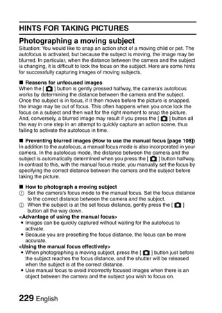 HINTS FOR TAKING PICTURES
Photographing a moving subject
Situation: You would like to snap an action shot of a moving child or pet. The
autofocus is activated, but because the subject is moving, the image may be
blurred. In particular, when the distance between the camera and the subject
is changing, it is difficult to lock the focus on the subject. Here are some hints
for successfully capturing images of moving subjects.

k Reasons for unfocused images
When the [        ] button is gently pressed halfway, the camera’s autofocus
works by determining the distance between the camera and the subject.
Once the subject is in focus, if it then moves before the picture is snapped,
the image may be out of focus. This often happens when you once lock the
focus on a subject and then wait for the right moment to snap the picture.
And, conversely, a blurred image may result if you press the [       ] button all
the way in one step in an attempt to quickly capture an action scene, thus
failing to activate the autofocus in time.

k Preventing blurred images (How to use the manual focus [page 108])
In addition to the autofocus, a manual focus mode is also incorporated in your
camera. In the autofocus mode, the distance between the camera and the
subject is automatically determined when you press the [      ] button halfway.
In contrast to this, with the manual focus mode, you manually set the focus by
specifying the correct distance between the camera and the subject before
taking the picture.

k How to photograph a moving subject
1 Set the camera’s focus mode to the manual focus. Set the focus distance
   to the correct distance between the camera and the subject.
2 When the subject is at the set focus distance, gently press the [     ]
   button all the way down.
<Advantage of using the manual focus>
i Images can be quickly captured without waiting for the autofocus to
  activate.
i Because you are presetting the focus distance, the focus can be more
  accurate.
<Using the manual focus effectively>
i When photographing a moving subject, press the [       ] button just before
  the subject reaches the focus distance, and the shutter will be released
  when the subject is at the correct distance.
i Use manual focus to avoid incorrectly focused images when there is an
  object between the camera and the subject you wish to focus on.



229 English
 