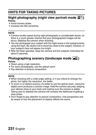 HINTS FOR TAKING PICTURES
Night photography (night view portrait mode /)
Points:
i Avoid camera shake.
i Increase the ISO sensitivity.


NOTE
i Camera shutter speed during night photography is considerable slower, so
  there is a much greater chance that your photographed images will be
  blurry. Stabilize the camera when shooting.
i You can photograph your subject with the night scene in the background by
  using the flash. Be careful not to shoot too close to the subject, however, or
  your subject’s face will appear too bright.
i After the flash operates, keep the camera and the subjects motionless for
  about 2 seconds.

Photographing scenery (landscape mode +)
Points:
i Shoot using a high resolution.
i For zoom photography, use the optical zoom.
i Pay attention to picture composition.


NOTE
i When shooting with a wide-angle setting, or if you intend to enlarge the
  photo, the higher the resolution, the better.
i To zoom in on distant scenery, it’s better to use the optical zoom. Using the
  digital zoom produces a coarser image. Hold the camera securely, keeping
  your elbows close to your body and making sure the camera is stable.
  Taking care to stabilize the camera will increase the likelihood of getting a
  clear photo.
i Don’t forget to pay attention to picture composition; note perspective and
  be aware of how the placement of objects affects the scene.




231 English
 