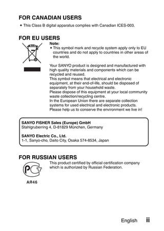 FOR CANADIAN USERS
i This Class B digital apparatus complies with Canadian ICES-003.


FOR EU USERS
                Note:
                iThis symbol mark and recycle system apply only to EU
                 countries and do not apply to countries in other areas of
                 the world.

                Your SANYO product is designed and manufactured with
                high quality materials and components which can be
                recycled and reused.
                This symbol means that electrical and electronic
                equipment, at their end-of-life, should be disposed of
                separately from your household waste.
                Please dispose of this equipment at your local community
                waste collection/recycling centre.
                In the European Union there are separate collection
                systems for used electrical and electronic products.
                Please help us to conserve the environment we live in!


 SANYO FISHER Sales (Europe) GmbH
 Stahlgruberring 4, D-81829 München, Germany

 SANYO Electric Co., Ltd.
 1-1, Sanyo-cho, Daito City, Osaka 574-8534, Japan



FOR RUSSIAN USERS
                This product certified by official certification company
                which is authorized by Russian Federation.




                                                            English        ii
 