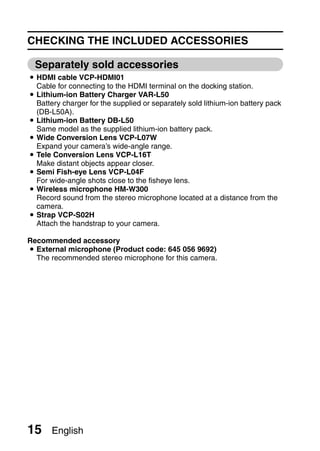 CHECKING THE INCLUDED ACCESSORIES

  Separately sold accessories
i HDMI cable VCP-HDMI01
  Cable for connecting to the HDMI terminal on the docking station.
i Lithium-ion Battery Charger VAR-L50
  Battery charger for the supplied or separately sold lithium-ion battery pack
  (DB-L50A).
i Lithium-ion Battery DB-L50
  Same model as the supplied lithium-ion battery pack.
i Wide Conversion Lens VCP-L07W
  Expand your camera’s wide-angle range.
i Tele Conversion Lens VCP-L16T
  Make distant objects appear closer.
i Semi Fish-eye Lens VCP-L04F
  For wide-angle shots close to the fisheye lens.
i Wireless microphone HM-W300
  Record sound from the stereo microphone located at a distance from the
  camera.
i Strap VCP-S02H
  Attach the handstrap to your camera.

Recommended accessory
i External microphone (Product code: 645 056 9692)
  The recommended stereo microphone for this camera.




15     English
 