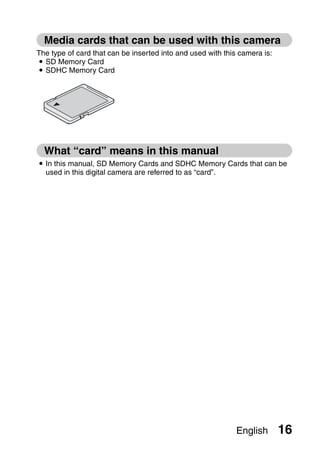 Media cards that can be used with this camera
The type of card that can be inserted into and used with this camera is:
i SD Memory Card
i SDHC Memory Card




  What “card” means in this manual
i In this manual, SD Memory Cards and SDHC Memory Cards that can be
  used in this digital camera are referred to as “card”.




                                                             English       16
 