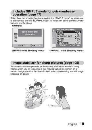 Includes SIMPLE mode for quick-and-easy
  operation (page 47)
Select from two shooting/playback modes: the “SIMPLE mode” for users new
to the camera, and the “NORMAL mode” for full use of all the camera’s many
features and functions.
  Example:

                                                1 RECORDING MENU
            Select movie and                      MOVIE
                                               2
               photo size                         PHOTO          8M
                                               3  SCENE SELECT
                                                1 FILTER
                                               2 FLASH
                                               3 SELF-TIMER
            EXIT        OK                             EXIT   OK

 <SIMPLE Mode Shooting Menu>               <NORMAL Mode Shooting Menu>




  Image stabilizer for sharp pictures (page 105)
Your camera can compensate for the camera shake that results in blurry
images when you try to capture a fast-moving subject or zoom in on a
subject. Image stabilizer functions for both video clip recording and still image
shots are on board.




                                                               English       18
 