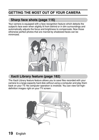 GETTING THE MOST OUT OF YOUR CAMERA

  Sharp face shots (page 116)
Your camera is equipped with a face recognition feature which detects the
subject’s face even when slightly lit from behind or in dim surroundings and
automatically adjusts the focus and brightness to compensate. Now those
otherwise perfect photos that are marred by shadowed faces can be
minimized.




  Xacti Library feature (page 182)
The Xacti Library feature feature allows you to save files recorded with your
camera to a large-capacity hard disk without using a computer and play them
back on your TV. No computer operation is involved. You can view full high-
definition images right on your TV screen.




19     English
 