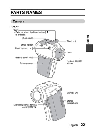 SETUP
                                 SETUP




PARTS NAMES
 Camera
Front
 Flash
 i Extends when the flash button [?]
    is pressed.




                                                             SETUP
         Shoe cover
                                         Flash unit
        Strap holder
   Flash button [?]
                                         Lens

   Battery cover lock
                                         Remote control
        Battery cover                    sensor




                                         Monitor unit


                                         Stereo
                                         microphone
 Mic/headphones teminal
         cover [MIC/ ]




                                          English       22
 