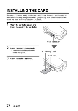 INSTALLING THE CARD
Be sure to format a newly purchased card or one that was used in another
device before using it in your camera (page 170). If an unformatted card is
used, the card itself may become unusable.

1    Open the card slot cover, and
     insert the card in the card slot.




                                                  Card slot cover


2    Insert the card all the way in.
     h Firmly insert the card until it
                                           SD Memory Card
        clicks into place.
                                                    Card slot
3    Close the card slot cover.




27     English
 